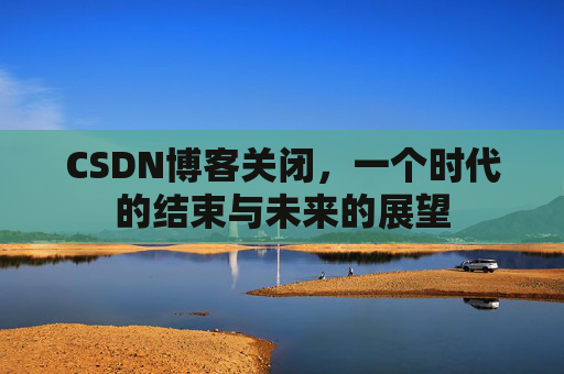 CSDN博客关闭，一个时代的结束与未来的展望
